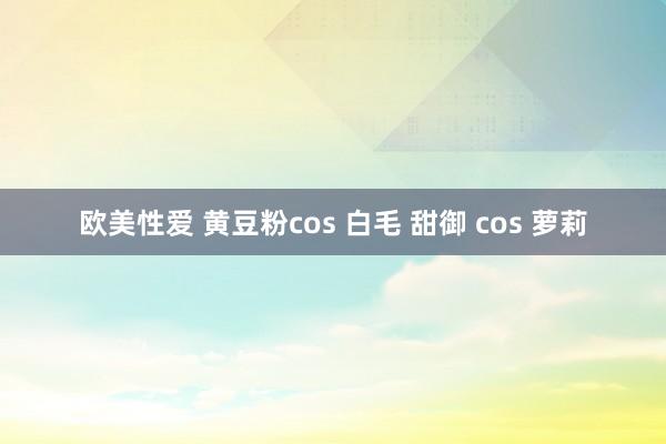 欧美性爱 黄豆粉cos 白毛 甜御 cos 萝莉