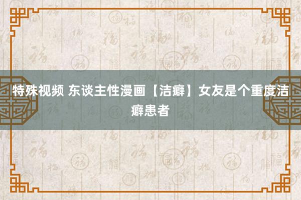 特殊视频 东谈主性漫画【洁癖】女友是个重度洁癖患者