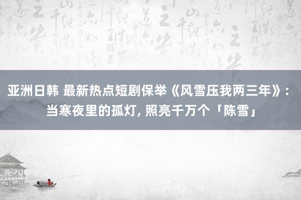 亚洲日韩 最新热点短剧保举《风雪压我两三年》: 当寒夜里的孤灯, 照亮千万个「陈雪」