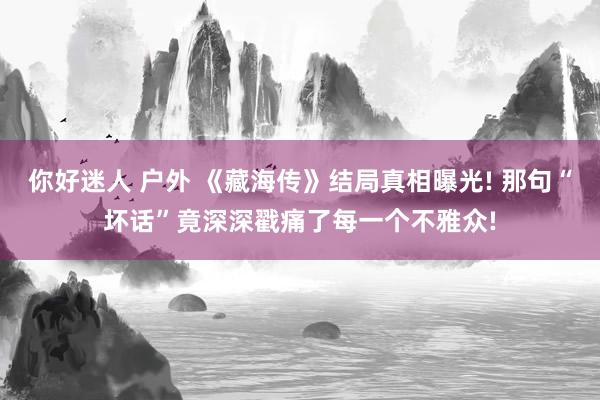 你好迷人 户外 《藏海传》结局真相曝光! 那句“坏话”竟深深戳痛了每一个不雅众!