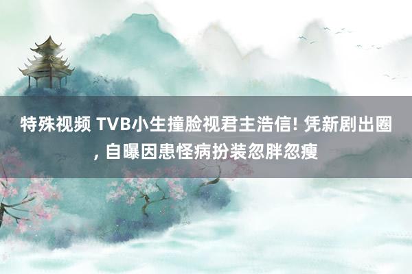特殊视频 TVB小生撞脸视君主浩信! 凭新剧出圈, 自曝因患怪病扮装忽胖忽瘦