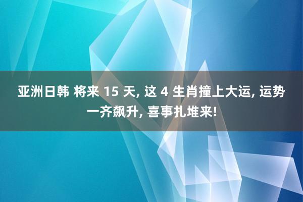 亚洲日韩 将来 15 天, 这 4 生肖撞上大运, 运势一齐飙升, 喜事扎堆来!