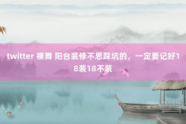 twitter 裸舞 阳台装修不思踩坑的，一定要记好18装18不装