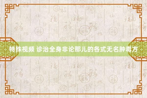 特殊视频 诊治全身非论那儿的各式无名肿毒方