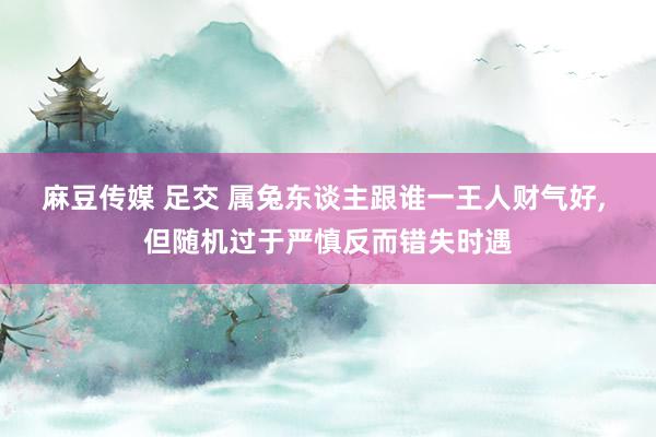 麻豆传媒 足交 属兔东谈主跟谁一王人财气好, 但随机过于严慎反而错失时遇
