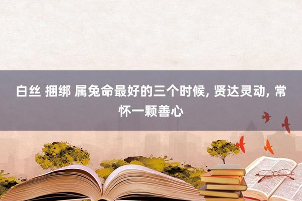 白丝 捆绑 属兔命最好的三个时候, 贤达灵动, 常怀一颗善心