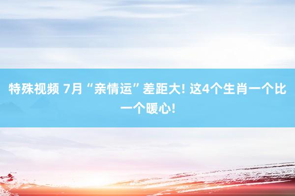 特殊视频 7月“亲情运”差距大! 这4个生肖一个比一个暖心!