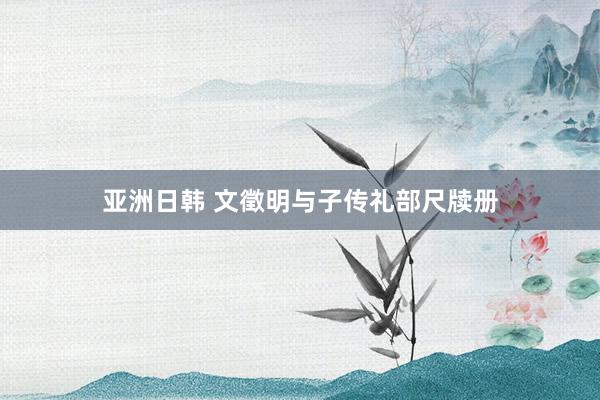 亚洲日韩 文徵明与子传礼部尺牍册