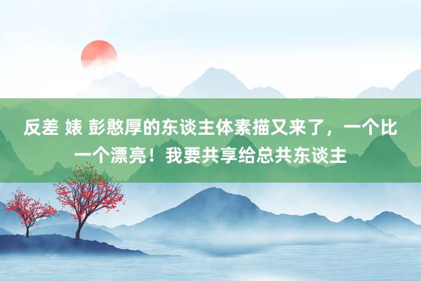反差 婊 彭憨厚的东谈主体素描又来了，一个比一个漂亮！我要共享给总共东谈主