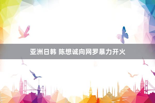 亚洲日韩 陈想诚向网罗暴力开火