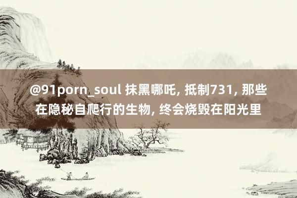 @91porn_soul 抹黑哪吒, 抵制731, 那些在隐秘自爬行的生物, 终会烧毁在阳光里
