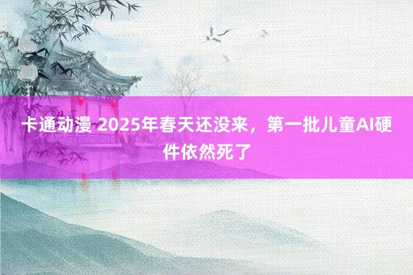卡通动漫 2025年春天还没来，第一批儿童AI硬件依然死了
