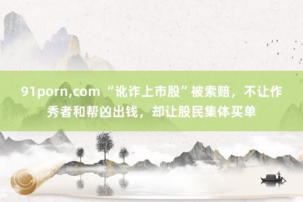 91porn,com “讹诈上市股”被索赔，不让作秀者和帮凶出钱，却让股民集体买单
