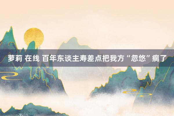 萝莉 在线 百年东谈主寿差点把我方“忽悠”瘸了